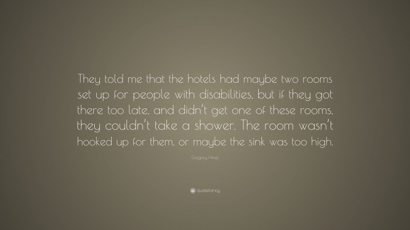 Gregory Hines Quote: “They told me that the hotels had maybe two rooms set up for people with disabilities, but if they got there too late, and didn’t get one of these rooms, they couldn’t take a shower. The room wasn’t hooked up for them, or maybe the sink was too high.”
