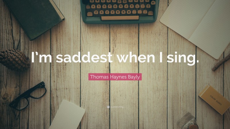 Thomas Haynes Bayly Quote: “I’m saddest when I sing.”