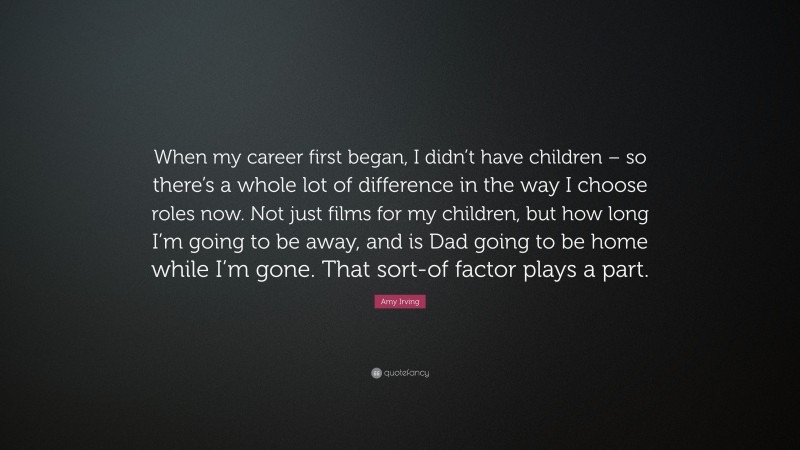 Amy Irving Quote: “When my career first began, I didn’t have children – so there’s a whole lot of difference in the way I choose roles now. Not just films for my children, but how long I’m going to be away, and is Dad going to be home while I’m gone. That sort-of factor plays a part.”