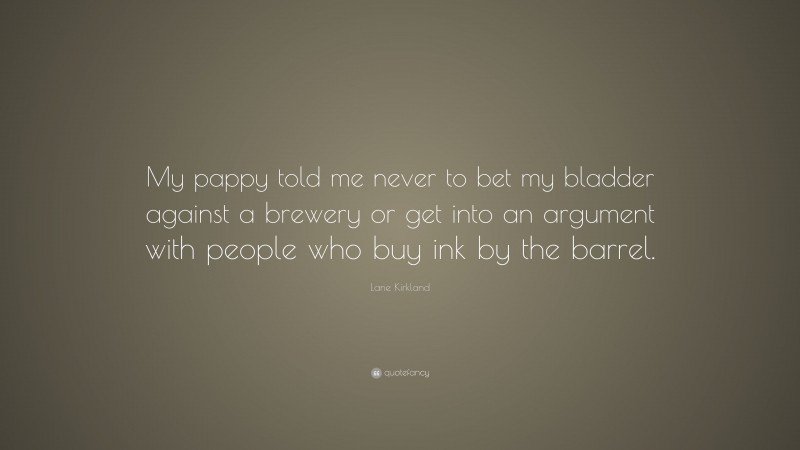 Lane Kirkland Quote: “My pappy told me never to bet my bladder against a brewery or get into an argument with people who buy ink by the barrel.”