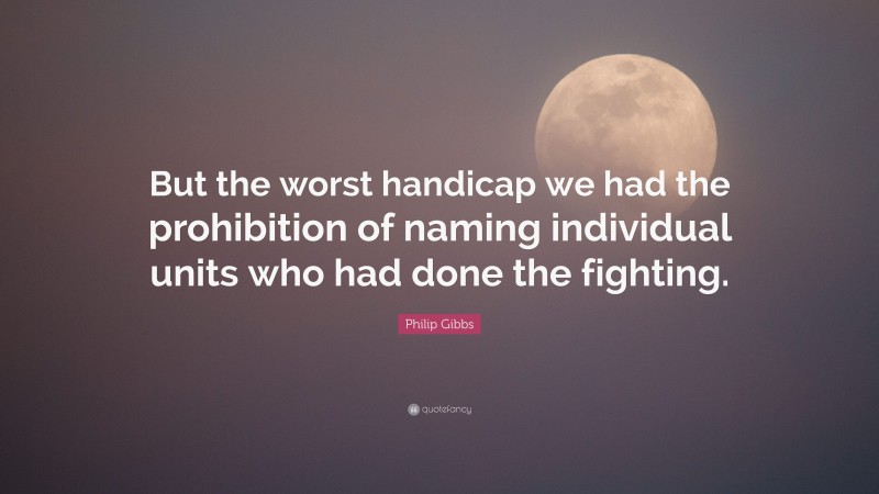 Philip Gibbs Quote: “But the worst handicap we had the prohibition of naming individual units who had done the fighting.”