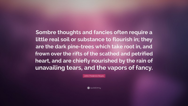 John Frederick Boyes Quote: “Sombre thoughts and fancies often require a little real soil or substance to flourish in; they are the dark pine-trees which take root in, and frown over the rifts of the scathed and petrified heart, and are chiefly nourished by the rain of unavailing tears, and the vapors of fancy.”