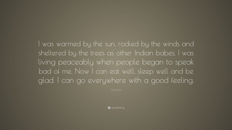 Geronimo Quote: “I was warmed by the sun, rocked by the winds and sheltered by the trees as other Indian babes. I was living peaceably when people began to speak bad of me. Now I can eat well, sleep well and be glad. I can go everywhere with a good feeling.”