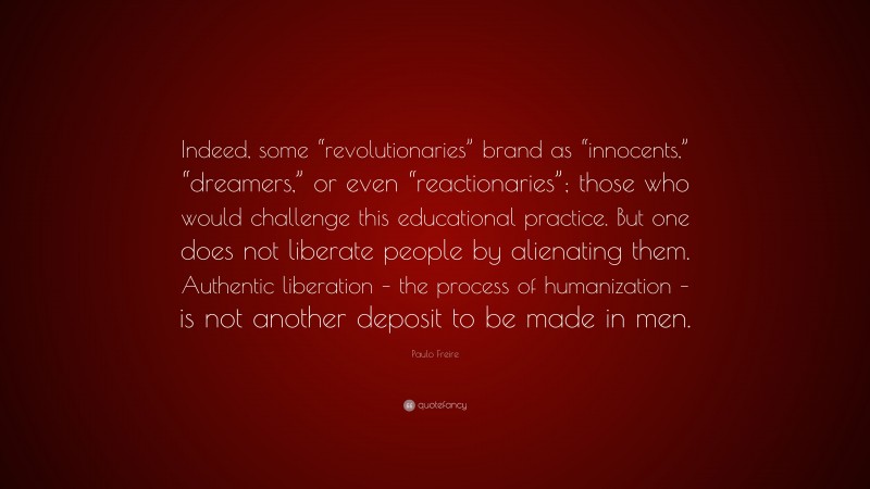 Paulo Freire Quote: “Indeed, some “revolutionaries” brand as “innocents,” “dreamers,” or even “reactionaries”; those who would challenge this educational practice. But one does not liberate people by alienating them. Authentic liberation – the process of humanization – is not another deposit to be made in men.”