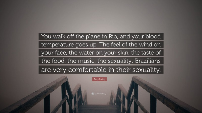 Amy Irving Quote: “You walk off the plane in Rio, and your blood temperature goes up. The feel of the wind on your face, the water on your skin, the taste of the food, the music, the sexuality; Brazilians are very comfortable in their sexuality.”