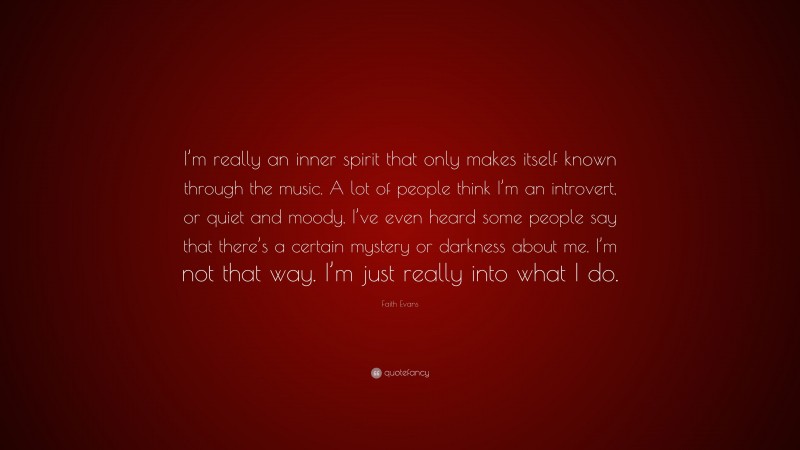 Faith Evans Quote: “I’m really an inner spirit that only makes itself known through the music. A lot of people think I’m an introvert, or quiet and moody. I’ve even heard some people say that there’s a certain mystery or darkness about me. I’m not that way. I’m just really into what I do.”