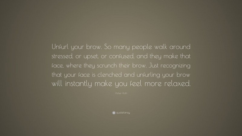 Asher Roth Quote: “Unfurl your brow. So many people walk around stressed, or upset, or confused, and they make that face, where they scrunch their brow. Just recognizing that your face is clenched and unfurling your brow will instantly make you feel more relaxed.”