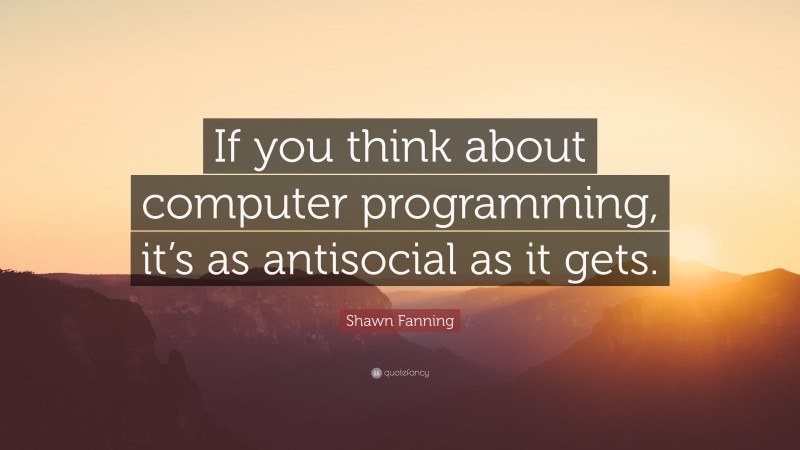 Shawn Fanning Quote: “If you think about computer programming, it’s as antisocial as it gets.”