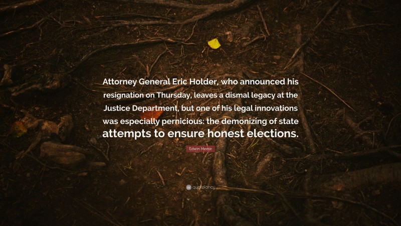 Edwin Meese Quote: “Attorney General Eric Holder, who announced his resignation on Thursday, leaves a dismal legacy at the Justice Department, but one of his legal innovations was especially pernicious: the demonizing of state attempts to ensure honest elections.”