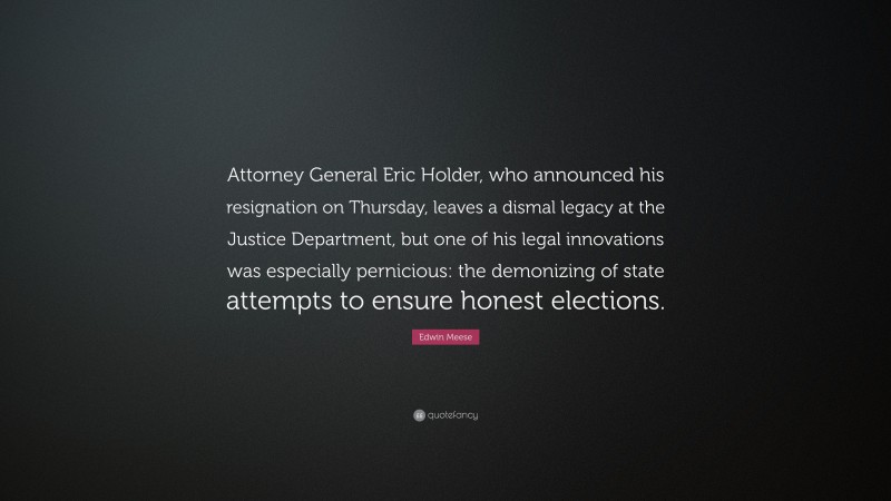 Edwin Meese Quote: “Attorney General Eric Holder, who announced his resignation on Thursday, leaves a dismal legacy at the Justice Department, but one of his legal innovations was especially pernicious: the demonizing of state attempts to ensure honest elections.”