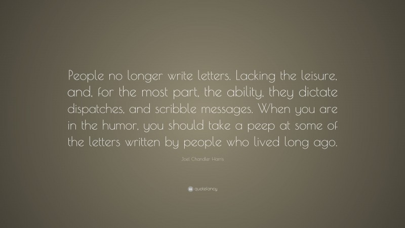 Joel Chandler Harris Quote: “People no longer write letters. Lacking the leisure, and, for the most part, the ability, they dictate dispatches, and scribble messages. When you are in the humor, you should take a peep at some of the letters written by people who lived long ago.”