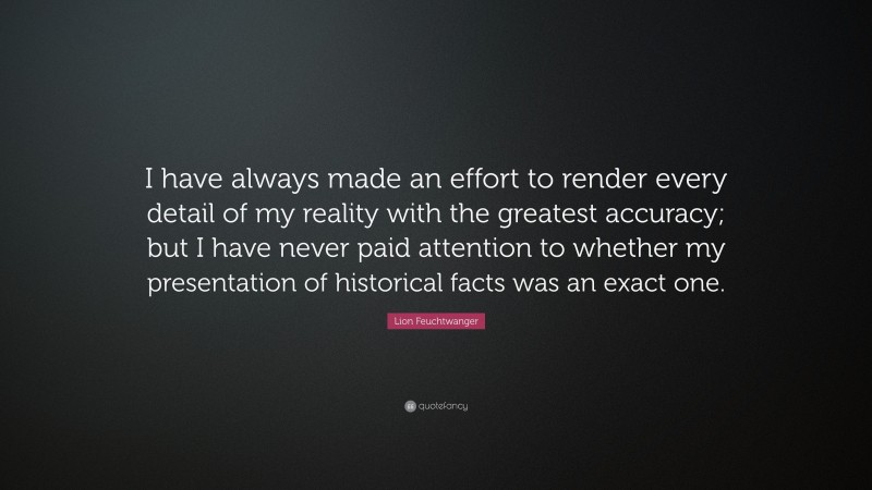 Lion Feuchtwanger Quote: “I have always made an effort to render every detail of my reality with the greatest accuracy; but I have never paid attention to whether my presentation of historical facts was an exact one.”