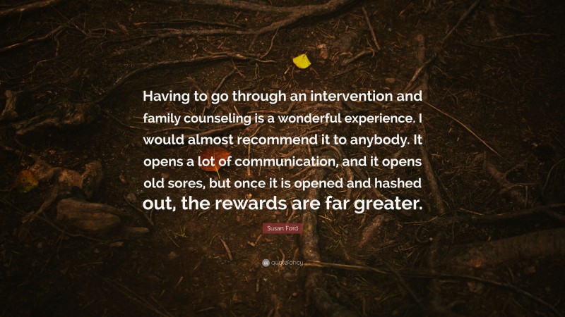 Susan Ford Quote: “Having to go through an intervention and family counseling is a wonderful experience. I would almost recommend it to anybody. It opens a lot of communication, and it opens old sores, but once it is opened and hashed out, the rewards are far greater.”