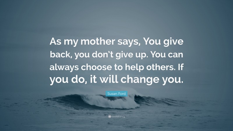 Susan Ford Quote: “As my mother says, You give back, you don’t give up. You can always choose to help others. If you do, it will change you.”