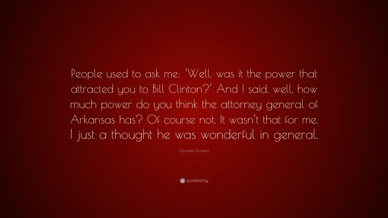 Gennifer Flowers Quote: “People used to ask me: ‘Well, was it the power that attracted you to Bill Clinton?’ And I said, well, how much power do you think the attorney general of Arkansas has? Of course not. It wasn’t that for me. I just a thought he was wonderful in general.”