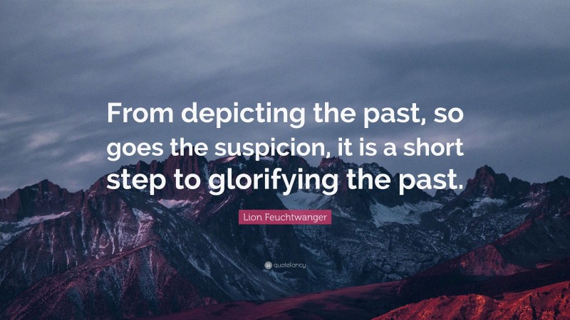 Lion Feuchtwanger Quote: “From depicting the past, so goes the suspicion, it is a short step to glorifying the past.”