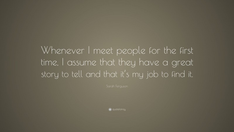 Sarah Ferguson Quote: “Whenever I meet people for the first time, I assume that they have a great story to tell and that it’s my job to find it.”