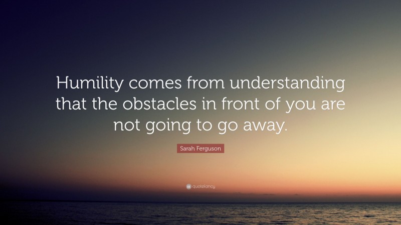 Sarah Ferguson Quote: “Humility comes from understanding that the obstacles in front of you are not going to go away.”