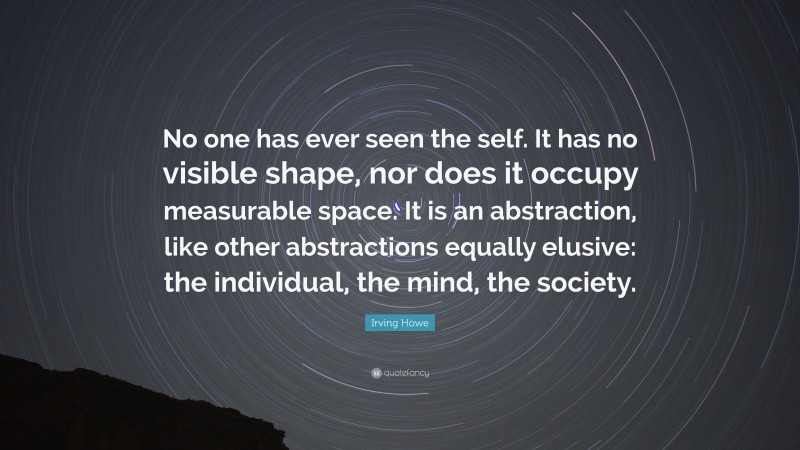 Irving Howe Quote: “No one has ever seen the self. It has no visible shape, nor does it occupy measurable space. It is an abstraction, like other abstractions equally elusive: the individual, the mind, the society.”