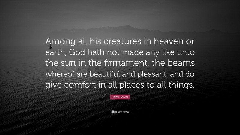 John Jewel Quote: “Among all his creatures in heaven or earth, God hath not made any like unto the sun in the firmament, the beams whereof are beautiful and pleasant, and do give comfort in all places to all things.”