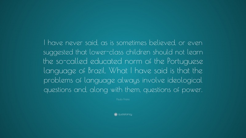 Paulo Freire Quote: “I have never said, as is sometimes believed, or even suggested that lower-class children should not learn the so-called educated norm of the Portuguese language of Brazil. What I have said is that the problems of language always involve ideological questions and, along with them, questions of power.”