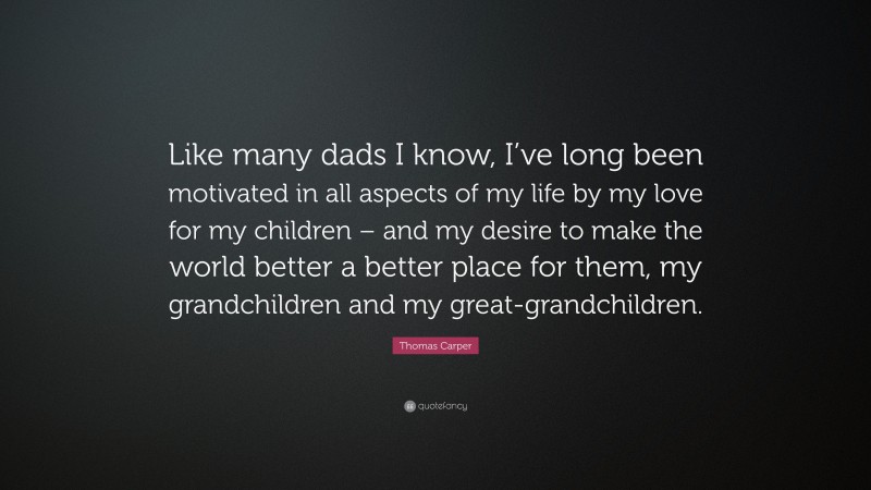 Thomas Carper Quote: “Like many dads I know, I’ve long been motivated in all aspects of my life by my love for my children – and my desire to make the world better a better place for them, my grandchildren and my great-grandchildren.”