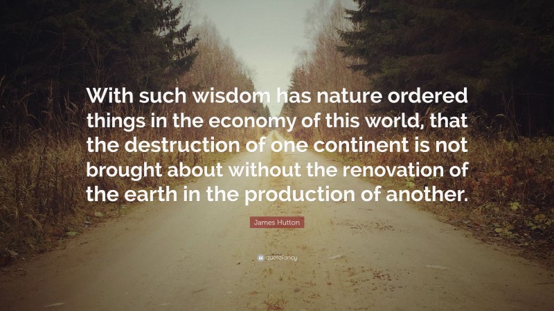 James Hutton Quote: “With such wisdom has nature ordered things in the economy of this world, that the destruction of one continent is not brought about without the renovation of the earth in the production of another.”