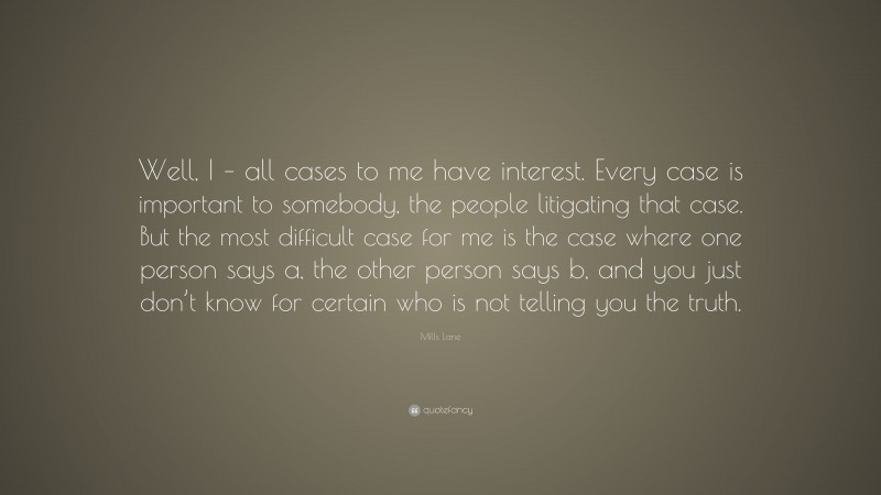Mills Lane Quote: “Well, I – all cases to me have interest. Every case is important to somebody, the people litigating that case. But the most difficult case for me is the case where one person says a, the other person says b, and you just don’t know for certain who is not telling you the truth.”