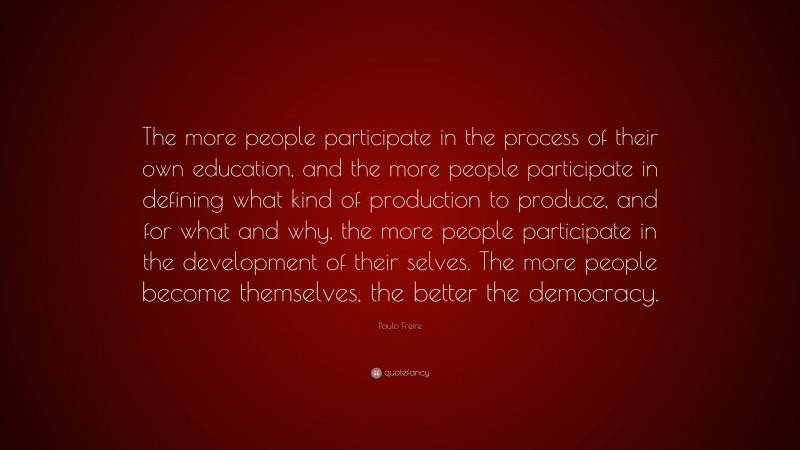 Paulo Freire Quote: “The more people participate in the process of their own education, and the more people participate in defining what kind of production to produce, and for what and why, the more people participate in the development of their selves. The more people become themselves, the better the democracy.”