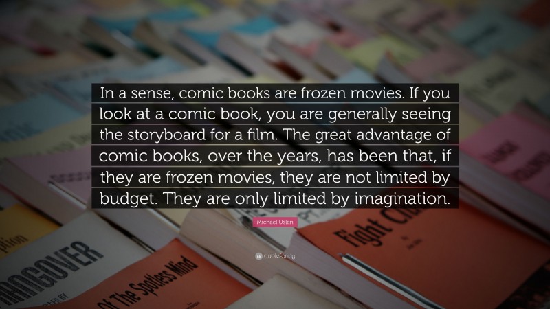 Michael Uslan Quote: “In a sense, comic books are frozen movies. If you look at a comic book, you are generally seeing the storyboard for a film. The great advantage of comic books, over the years, has been that, if they are frozen movies, they are not limited by budget. They are only limited by imagination.”