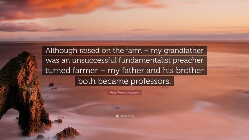 Philip Warren Anderson Quote: “Although raised on the farm – my grandfather was an unsuccessful fundamentalist preacher turned farmer – my father and his brother both became professors.”
