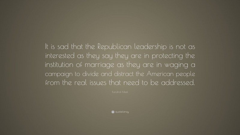 Kendrick Meek Quote: “It is sad that the Republican leadership is not as interested as they say they are in protecting the institution of marriage as they are in waging a campaign to divide and distract the American people from the real issues that need to be addressed.”