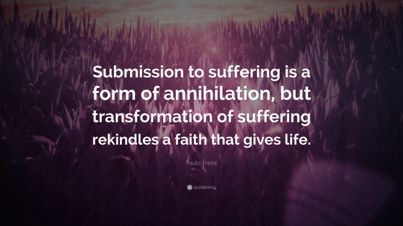 Paulo Freire Quote: “Submission to suffering is a form of annihilation, but transformation of suffering rekindles a faith that gives life.”