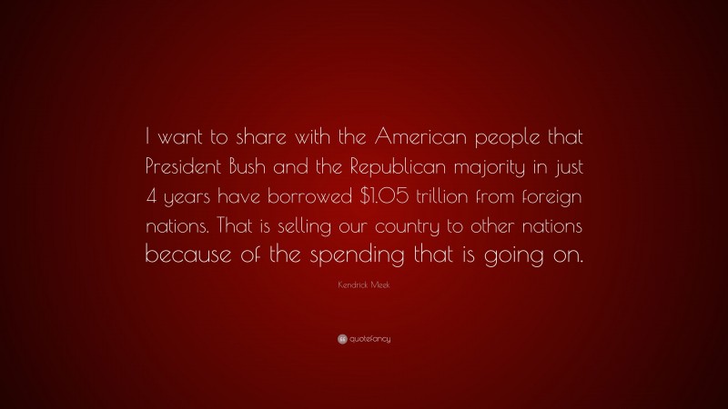 Kendrick Meek Quote: “I want to share with the American people that President Bush and the Republican majority in just 4 years have borrowed $1.05 trillion from foreign nations. That is selling our country to other nations because of the spending that is going on.”