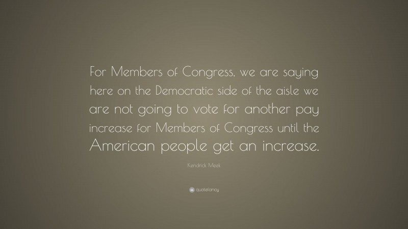 Kendrick Meek Quote: “For Members of Congress, we are saying here on the Democratic side of the aisle we are not going to vote for another pay increase for Members of Congress until the American people get an increase.”