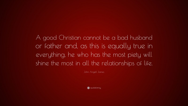 John Angell James Quote: “A good Christian cannot be a bad husband or father and, as this is equally true in everything, he who has the most piety will shine the most in all the relationships of life.”