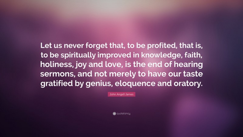 John Angell James Quote: “Let us never forget that, to be profited, that is, to be spiritually improved in knowledge, faith, holiness, joy and love, is the end of hearing sermons, and not merely to have our taste gratified by genius, eloquence and oratory.”