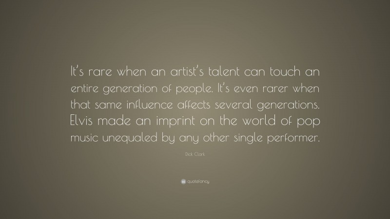 Dick Clark Quote: “It’s rare when an artist’s talent can touch an entire generation of people. It’s even rarer when that same influence affects several generations. Elvis made an imprint on the world of pop music unequaled by any other single performer.”