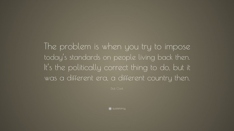 Dick Clark Quote: “The problem is when you try to impose today’s standards on people living back then. It’s the politically correct thing to do, but it was a different era, a different country then.”