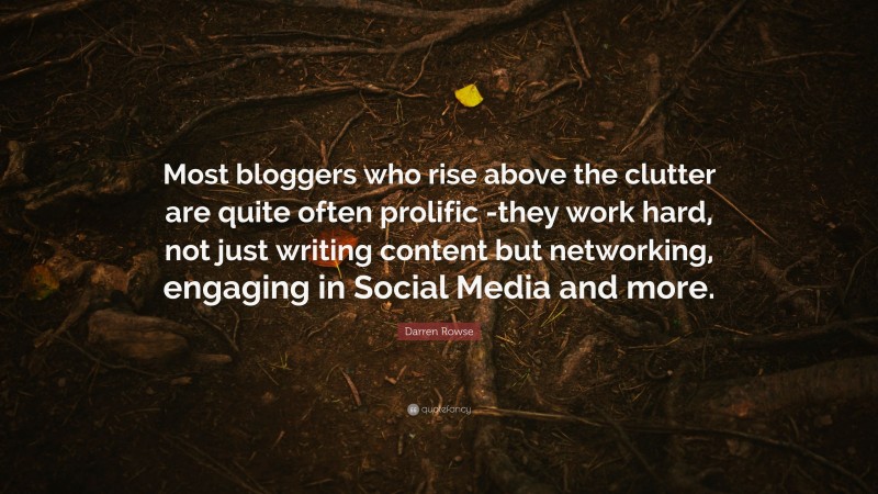 Darren Rowse Quote: “Most bloggers who rise above the clutter are quite often prolific -they work hard, not just writing content but networking, engaging in Social Media and more.”