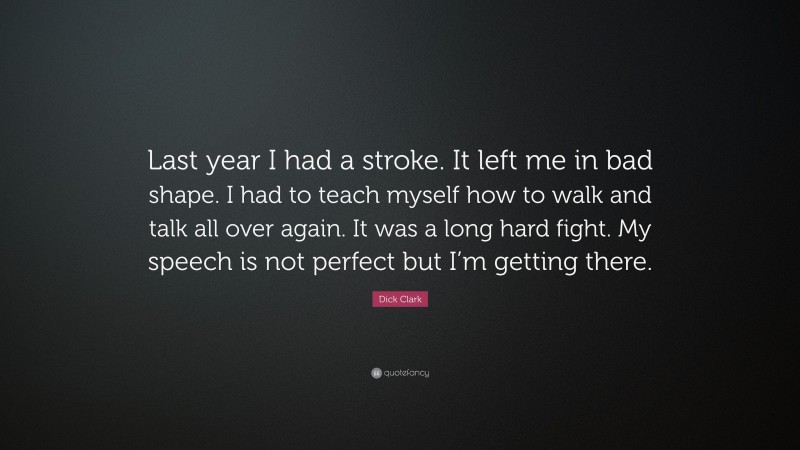 Dick Clark Quote: “Last year I had a stroke. It left me in bad shape. I had to teach myself how to walk and talk all over again. It was a long hard fight. My speech is not perfect but I’m getting there.”