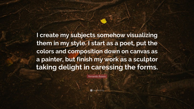 Fernando Botero Quote: “I create my subjects somehow visualizing them in my style. I start as a poet, put the colors and composition down on canvas as a painter, but finish my work as a sculptor taking delight in caressing the forms.”