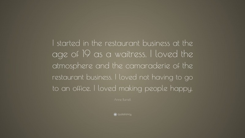 Anne Burrell Quote: “I started in the restaurant business at the age of 19 as a waitress. I loved the atmosphere and the camaraderie of the restaurant business. I loved not having to go to an office. I loved making people happy.”