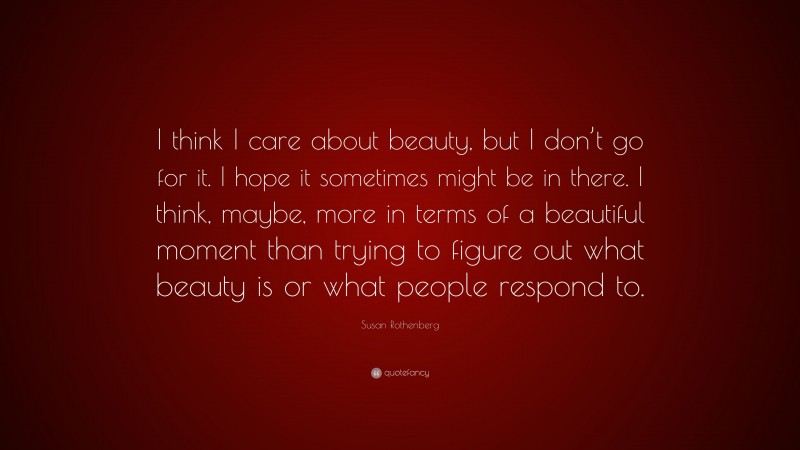 Susan Rothenberg Quote: “I think I care about beauty, but I don’t go for it. I hope it sometimes might be in there. I think, maybe, more in terms of a beautiful moment than trying to figure out what beauty is or what people respond to.”