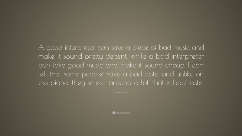Ruggiero Ricci Quote: “A good interpreter can take a piece of bad music and make it sound pretty decent, while a bad interpreter can take good music and make it sound cheap. I can tell that some people have a bad taste, and unlike on the piano, they smear around a lot, that is bad taste.”