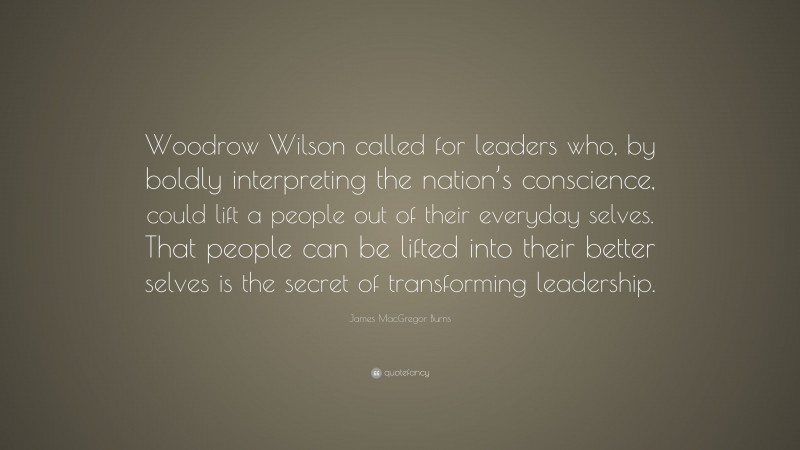 James MacGregor Burns Quote: “Woodrow Wilson called for leaders who, by boldly interpreting the nation’s conscience, could lift a people out of their everyday selves. That people can be lifted into their better selves is the secret of transforming leadership.”