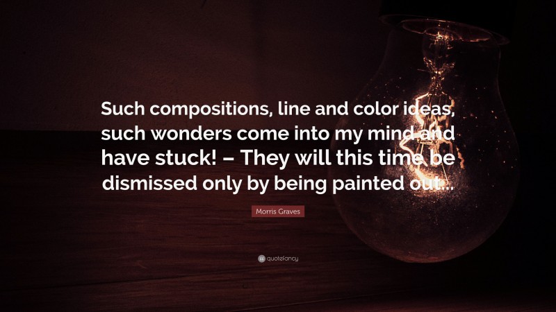 Morris Graves Quote: “Such compositions, line and color ideas, such wonders come into my mind and have stuck! – They will this time be dismissed only by being painted out...”