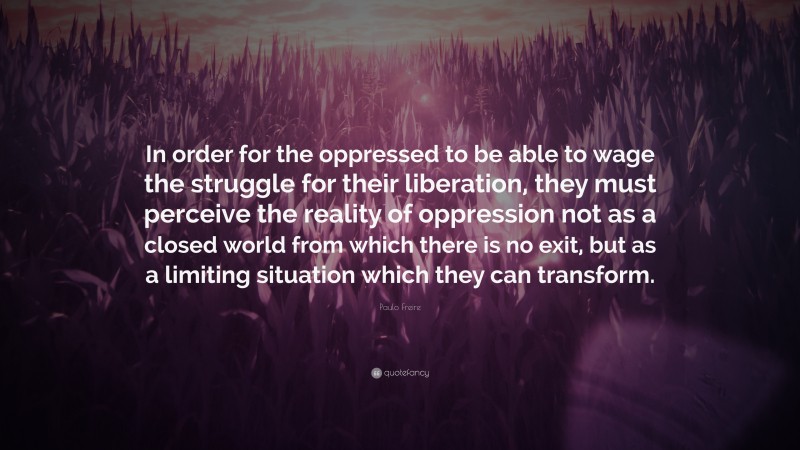 Paulo Freire Quote: “In order for the oppressed to be able to wage the struggle for their liberation, they must perceive the reality of oppression not as a closed world from which there is no exit, but as a limiting situation which they can transform.”
