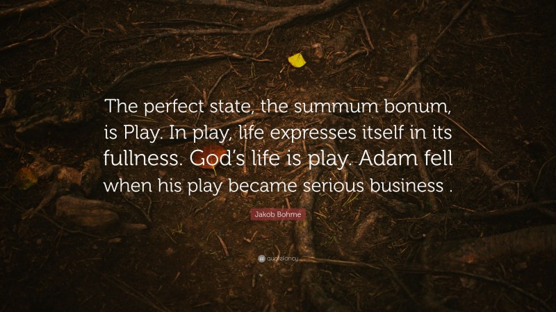 Jakob Bohme Quote: “The perfect state, the summum bonum, is Play. In play, life expresses itself in its fullness. God’s life is play. Adam fell when his play became serious business .”