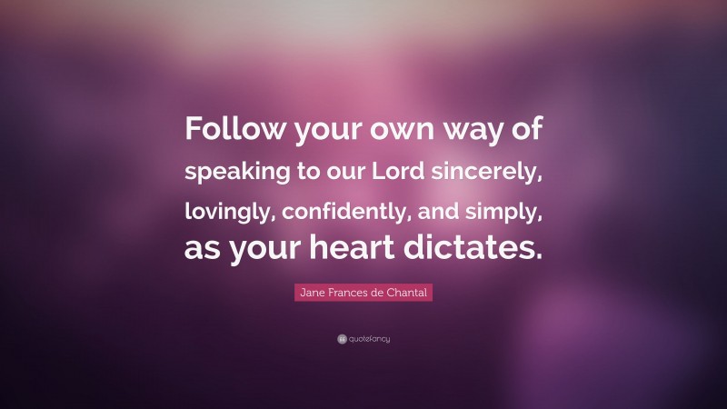 Jane Frances de Chantal Quote: “Follow your own way of speaking to our Lord sincerely, lovingly, confidently, and simply, as your heart dictates.”